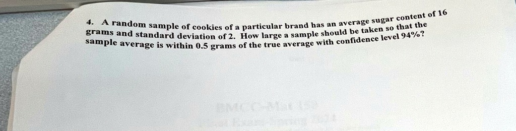 4. A random sample of cookies of a particular brand has an average sugar content of 16 grams and standard deviation of 2. How large a sample should be taken so that the sample average is within 0.5 grams of the true average with confidence level 94%?