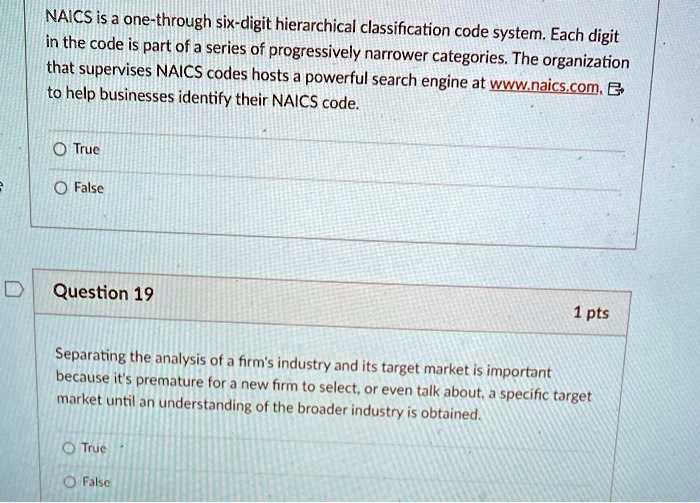 NAICS is a one-through six-digit hierarchical classification code system. Each digit
in the code is part of a series of progressively narrower categories. The organization
that supervises NAICS codes hosts a powerful search engine at www.naics.com.
to help businesses identify their NAICS code.
True
False
Question 19
1 pts
Separating the analysis of a firm's industry and its target market is important
because it's premature for a new firm to select, or even talk about, a specific target
market until an understanding of the broader industry is obtained.
True
False