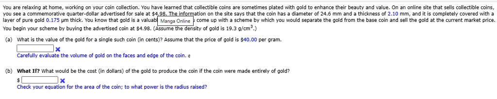 You are relaxing at home, working on your coin collection. You have learned that collectible coins are sometimes plated with gold to enhance their beauty and value. On an online site that sells collectible coins, you see a commemorative quarter-dollar advertised for sale at 4.98. The information on the site says that the coin has a diameter of 24.6 mm and a thickness of 2.10 mm, and it is completely covered with a layer of pure gold 0.175 µm thick. You know that gold is valuable, so you come up with a scheme by which you would separate the gold from the base coin and sell the gold at the current market price. You begin your scheme by buying the advertised coin at4.98. (Assume the density of gold is 19.3 g/cm³.)

(a) What is the value of the gold for a single such coin (in cents)? Assume that the price of gold is 40.00 per gram.
Carefully evaluate the volume of gold on the faces and edge of the coin.

(b) What If? What would be the cost (in dollars) of the gold to produce the coin if the coin were made entirely of gold?
Check your equation for the area of the coin; to what power is the radius raised?
