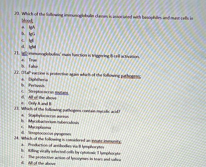 20. Which of the following immunoglobulin classes is associated with basophiles and mast cells in blood;
a. IgA
b. IgG
c. IgE
d. IgM
21. IgD immunoglobulins' main function is triggering B cell activation.
a. True
b. False
22. DTaP vaccine is protective again which of the following pathogens;
a. Diphtheria
b. Pertussis
c. Streptococcus mutans
d. All of the above
e. Only A and B
23. Which of the following pathogens contain mycolic acid?
a. Staphylococcus aureus
b. Mycobacterium tuberculosis
c. Mycoplasma
d. Streptococcus pyogenes
24. Which of the following is considered an innate immunity;
a. Production of antibodies via B lymphocytes
b. Killing virally infected cells by cytotoxic T lymphocyte
c. The protective action of lysozymes in tears and saliva
d. All of the above