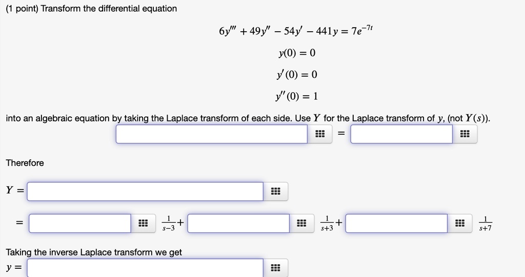 Transform the differential equation
6y”' + 49y” - 54y' - 441y = 7e^-7t
y(0) = 0
y'(0) = 0
y”(0) = 1
into an algebraic equation by taking the Laplace transform of each side. Use Y for the Laplace transform of y, (not Y(s)).
Therefore
Y =
=
1/(s-3) + 1/(s+3) + 1/(s+7)
Taking the inverse Laplace transform we get
y =