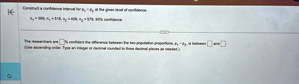 Construct a confidence interval for p1 - p2 at the given level of confidence.
x1 = 399, n1 = 518, x2 = 409, n2 = 579, 95% confidence
The researchers are  % confident the difference between the two population proportions, $p1 - p2$, is between  and . 
(Use ascending order. Type an integer or decimal rounded to three decimal places as needed.)