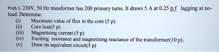 Prob.1-230V, 50 Hz transformer has 200 primary turns. It draws 5 A at 0 ...