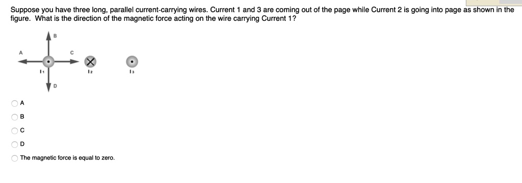 Suppose you have three long, parallel current-carrying wires. Current 1 and 3 are coming out of the page while Current 2 is going into page as shown in the figure. What is the direction of the magnetic force acting on the wire carrying Current 1?
A
B
C
D
The magnetic force is equal to zero.
