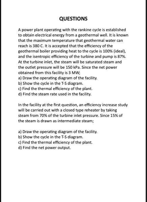 QUESTIONS
A power plant operating with the rankine cycle is established
to obtain electrical energy from a geothermal well. It is known
that the maximum temperature that geothermal water can
reach is 380 C. It is accepted that the efficiency of the
geothermal boiler providing heat to the cycle is 100% (ideal),
and the isentropic efficiency of the turbine and pump is 87%.
At the turbine inlet, the steam will be saturated steam and
the outlet pressure will be 150 kPa. Since the net power
obtained from this facility is 3 MW;
a) Draw the operating diagram of the facility.
b) Show the cycle in the T-S diagram.
c) Find the thermal efficiency of the plant.
d) Find the steam rate used in the facility.
In the facility at the first question, an efficiency increase study
will be carried out with a closed type reheater by taking
steam from 70% of the turbine inlet pressure. Since 15% of
the steam is drawn as intermediate steam;
a) Draw the operating diagram of the facility.
b) Show the cycle in the T-S diagram.
c) Find the thermal efficiency of the plant.
d) Find the net power output.