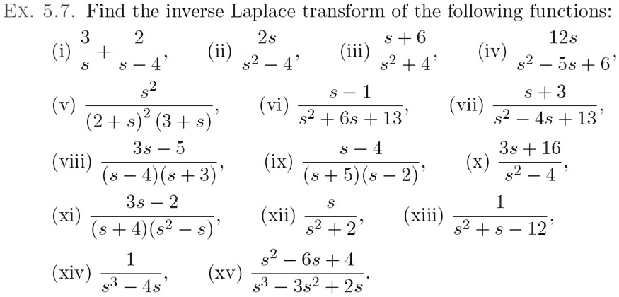 Find the inverse Laplace transform of the following functions:
(i) 3/s + 2/(s - 4),
(ii) 2s/(s^2 - 4),
(iii) (s + 6)/(s^2 + 4),
(iv) 12s/(s^2 - 5s + 6),
(v) s^2/((2 + s)^2(3 + s)),
(vi) (s - 1)/(s^2 + 6s + 13),
(vii) (s + 3)/(s^2 - 4s + 13),
(viii) (3s - 5)/((s - 4)(s + 3)),
(ix) (s - 4)/((s + 5)(s - 2)),
(x) (3s + 16)/(s^2 - 4),
(xi) (3s - 2)/((s + 4)(s^2 - s)),
(xii) s/(s^2 + 2),
(xiii) 1/(s^2 + s - 12),
(xiv) 1/(s^3 - 4s),
(xv) (s^2 - 6s + 4)/(s^3 - 3s^2 + 2s).