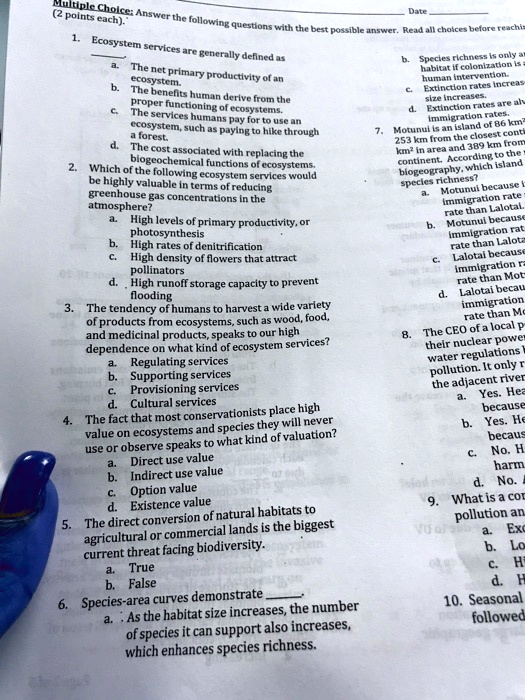 Multiple Choice: Answer the following questions with the best possible answer. Read all choices before reaching (2 points each). 

1. Ecosystem services are generally defined as
a. The net primary productivity of an ecosystem.
b. The benefits human derive from the proper functioning of ecosystems.
c. The services humans pay for to use an ecosystem, such as paying to hike through a forest.
d. The cost associated with replacing the biogeochemical functions of ecosystems.

2. Which of the following ecosystem services would be highly valuable in terms of reducing greenhouse gas concentrations in the atmosphere?
a. High levels of primary productivity, or photosynthesis
b. High rates of denitrification
c. High density of flowers that attract pollinators
d. High runoff storage capacity to prevent flooding

3. The tendency of humans to harvest a wide variety of products from ecosystems, such as wood, food, and medicinal products, speaks to our high dependence on what kind of ecosystem services?
a. Regulating services
b. Supporting services
c. Provisioning services
d. Cultural services

4. The fact that most conservationists place high value on ecosystems and species they will never use or observe speaks to what kind of valuation?
a. Direct use value
b. Indirect use value
c. Option value
d. Existence value

5. The direct conversion of natural habitats to agricultural or commercial lands is the biggest current threat facing biodiversity.
a. True
b. False

6. Species-area curves demonstrate .
a. As the habitat size increases, the number of species it can support also increases, which enhances species richness.