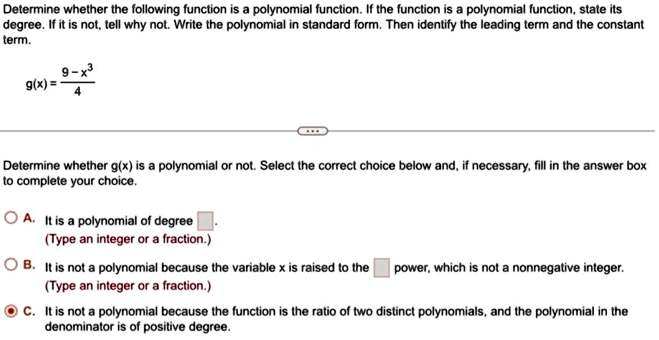 Determine whether the following function is a polynomial function. If the function is a polynomial function, state its degree. If it is not, tell why not. Write the polynomial in standard form. Then identify the leading term and the constant term.

g(x) = (9 - x^3)/(4)Determine whether g(x) is a polynomial or not. Select the correct choice below and, if necessary, fill in the answer box to complete your choice.A. It is a polynomial of degree oxed.
(Type an integer or a fraction.)B. It is not a polynomial because the variable x is raised to the oxed power, which is not a nonnegative integer.
(Type an integer or a fraction.)C. It is not a polynomial because the function is the ratio of two distinct polynomials, and the polynomial in the denominator is of positive degree.