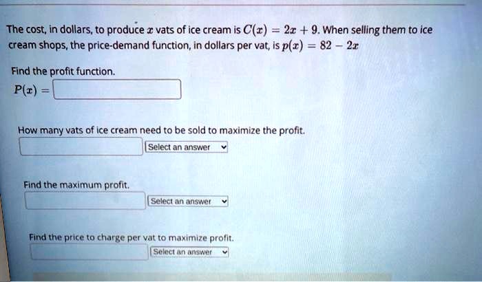 The cost, in dollars, to produce x vats of ice cream is C(x) = 2x + 9. When selling them to ice cream shops, the price-demand function, in dollars per vat, is p(x) = 82 - 2x.

Find the profit function.
P(x) =

How many vats of ice cream need to be sold to maximize the profit.
Select an answer

Find the maximum profit.
Select an answer

Find the price to charge per vat to maximize profit.
Select an answer