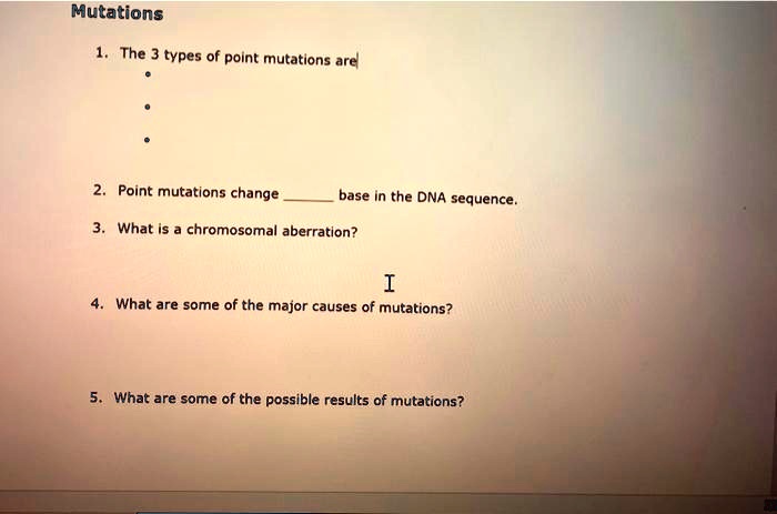 Mutations
1. The 3 types of point mutations are
•
•
•
2. Point mutations change  base in the DNA sequence.
3. What is a chromosomal aberration?
4. What are some of the major causes of mutations?
5. What are some of the possible results of mutations?