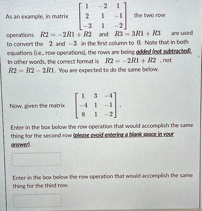 As an example, in matrix eginbmatrix 1     -2     1  2     1     -1  -3     1     -2 endbmatrix the two row operations R2 = -2R1 + R2 and R3 = 3R1 + R3 are used to convert the 2 and -3 in the first column to 0. Note that in both equations (i.e., row operations), the rows are being added (not subtracted). In other words, the correct format is R2 = -2R1 + R2, not R2 = R2 - 2R1. You are expected to do the same below.

Now, given the matrix eginbmatrix 1     3     -4  -4     1     -1  8     1     -2 endbmatrix,

Enter in the box below the row operation that would accomplish the same thing for the second row (please avoid entering a blank space in your answer).

Enter in the box below the row operation that would accomplish the same thing for the third row.