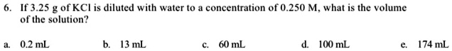 6. If 3.25 g of KCl is diluted with water to a concentration of 0.250 M, what is the volume of the solution?
a. 0.2 mL
b. 13 mL
c. 60 mL
d. 100 mL
e. 174 mL