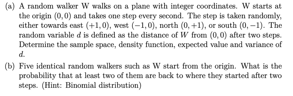 (a) A random walker W walks on a plane with integer coordinates. W starts at the origin (0, 0) and takes one step every second. The step is taken randomly, either towards east (+1, 0), west (-1, 0), north (0, +1), or south (0, -1). The random variable d is defined as the distance of W from (0, 0) after two steps. Determine the sample space, density function, expected value and variance of d.
(b) Five identical random walkers such as W start from the origin. What is the probability that at least two of them are back to where they started after two steps. (Hint: Binomial distribution)