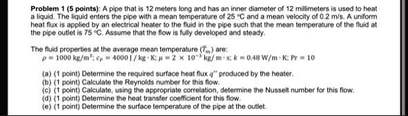 problem 1 5 points a pipe that is 12 meters long and has an inner diameter of 12 millimeters is used to heat a liquid the liquid enters the pipe with a mean temperature of 25 c and a mean ve 99294