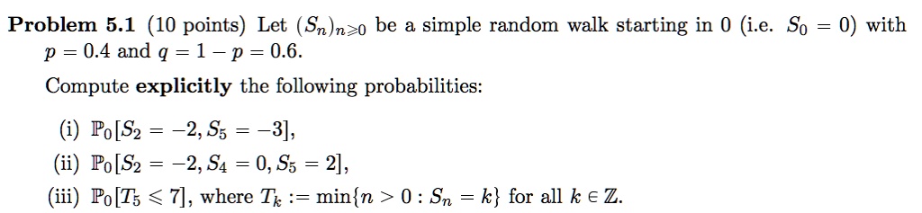 Problem 5.1 (10 points) Let (Sn)n?0 be a simple random walk starting in 0 (i.e. S0 = 0) with p = 0.4 and q = 1 - p = 0.6.
Compute explicitly the following probabilities:
(i) P0[S2 = -2, S5 = -3],
(ii) P0[S2 = -2, S4 = 0, S5 = 2],
(iii) P0[T5 ? 7], where Tk := minn > 0 : Sn = k for all k ? Z.