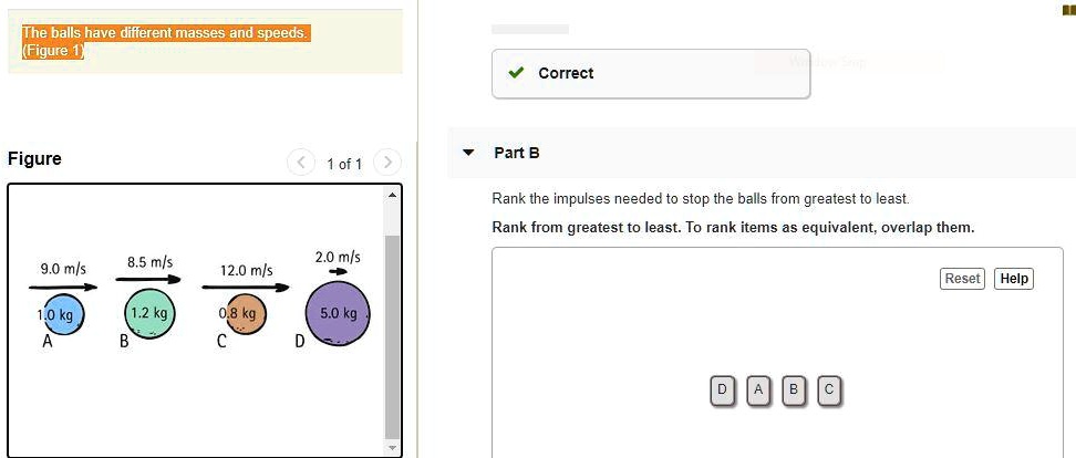 The balls have different masses and speeds. (Figure 1)

Correct

Part B

Rank the impulses needed to stop the balls from greatest to least.
Rank from greatest to least. To rank items as equivalent, overlap them.

Figure 1 of 1

9.0 m/s
8.5 m/s
12.0 m/s
2.0 m/s
1.0 kg
A
1.2 kg
B
0.8 kg
C
5.0 kg
D

Reset Help
D A B C