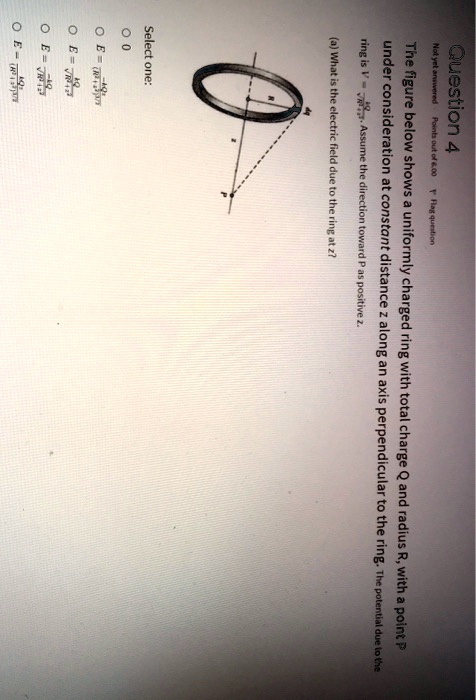 Question 4
Not yet answered Points out of 6.00 Flag question
The figure below shows a uniformly charged ring with total charge Q and radius R, with a point P
under consideration at constant distance z along an axis perpendicular to the ring. The potential due to the
ring is V = (kQ)/(√(R^2 + z^2)). Assume the direction toward P as positive z.
(a) What is the electric field due to the ring at z?
Select one:
E = (kQz)/((R^2 + z^2)^3/2)
E = (kQ)/(√(R^2 + z^2))
E = (kQz)/(R^2 + z^2)
E = (kQ)/((R^2 + z^2)^3/2)
0
