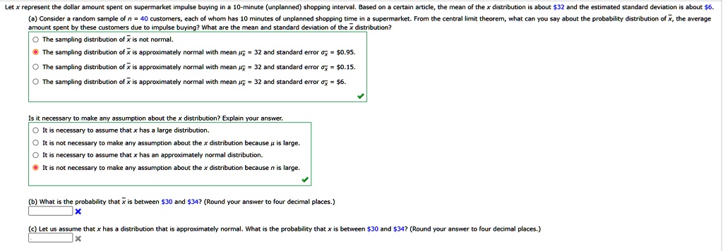 Let x represent the dollar amount spent on supermarket impulse buying in a 10-minute (unplanned) shopping interval. Based on a certain article, the mean of the x distribution is about 32 and the estimated standard deviation is about6.
(a) Consider a random sample of n = 40 customers, each of whom has 10 minutes of unplanned shopping time in a supermarket. From the central limit theorem, what can you say about the probability distribution of x?, the average amount spent by these customers due to impulse buying? What are the mean and standard deviation of the x? distribution?
The sampling distribution of x? is not normal.
The sampling distribution of x? is approximately normal with mean ?x? = 32 and standard error ?x? = 0.95.
The sampling distribution of x? is approximately normal with mean ?x? = 32 and standard error ?x? =0.15.
The sampling distribution of x? is approximately normal with mean ?x? = 32 and standard error ?x? = 6.
Is it necessary to make any assumption about the x distribution? Explain your answer.
It is necessary to assume that x has a large distribution.
It is not necessary to make any assumption about the x distribution because ? is large.
It is necessary to assume that x has an approximately normal distribution.
It is not necessary to make any assumption about the x distribution because n is large.
(b) What is the probability that x? is between30 and 34? (Round your answer to four decimal places.)
(c) Let us assume that x has a distribution that is approximately normal. What is the probability that x is between30 and 34? (Round your answer to four decimal places.)