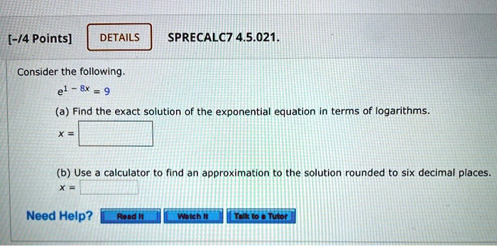 Consider the following.
e^1 - 8x = 9
(a) Find the exact solution of the exponential equation in terms of logarithms.
x =
(b) Use a calculator to find an approximation to the solution rounded to six decimal places.
x =