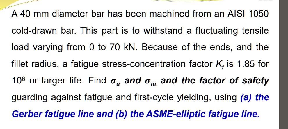 A 40 mm diameter bar has been machined from an AISI 1050 cold-drawn bar. This part is to withstand a fluctuating tensile load varying from 0 to 70 kN. Because of the ends, and the fillet radius, a fatigue stress-concentration factor Kf is 1.85 for 10^6 or larger life. Find sigmaa and sigmam and the factor of safety guarding against fatigue and first-cycle yielding, using (a) the Gerber fatigue line and (b) the ASME-elliptic fatigue line.