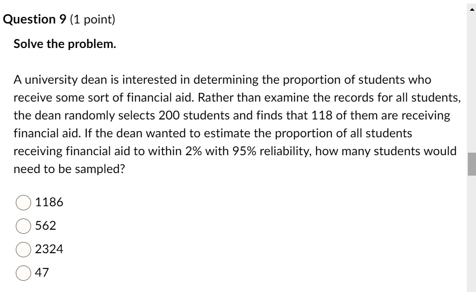 Solve the problem.
A university dean is interested in determining the proportion of students who receive some sort of financial aid. Rather than examine the records for all students, the dean randomly selects 200 students and finds that 118 of them are receiving financial aid. If the dean wanted to estimate the proportion of all students receiving financial aid to within 2% with 95% reliability, how many students would need to be sampled?
1186
562
2324
47