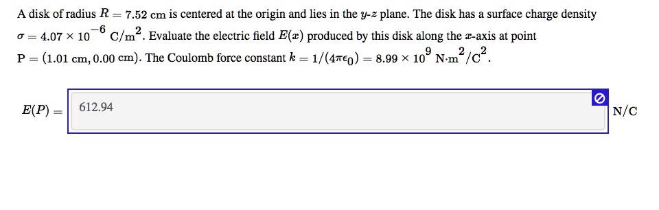 A disk of radius R = 7.52 cm is centered at the origin and lies in the y-z plane. The disk has a surface charge density ? = 4.07 × 10^-6 C/m^2. Evaluate the electric field E(x) produced by this disk along the x-axis at point P = (1.01 cm, 0.00 cm). The Coulomb force constant k = 1/(4??0) = 8.99 × 10^9 N·m^2/C^2.

E(P) = 612.94 N/C