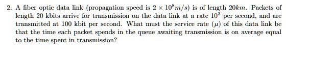 2. A fiber optic data link (propagation speed is 2 × 10^8m/s) is of length 20km. Packets of length 20 kbits arrive for transmission on the data link at a rate 10^3 per second, and are transmitted at 100 kbit per second. What must the service rate (?) of this data link be that the time each packet spends in the queue awaiting transmission is on average equal to the time spent in transmission?