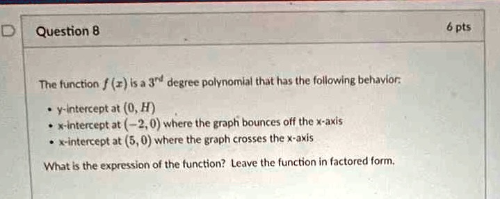 Question 8
The function f(x) is a 3<sup>rd</sup> degree polynomial that has the following behavior:
∙ y-intercept at (0, H)
∙ x-intercept at (-2, 0) where the graph bounces off the x-axis
∙ x-intercept at (5, 0) where the graph crosses the x-axis
What is the expression of the function? Leave the function in factored form.
6 pts