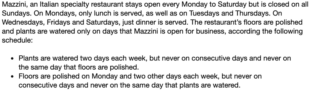 Mazzini, an Italian specialty restaurant stays open every Monday to Saturday but is closed on all Sundays. On Mondays, only lunch is served, as well as on Tuesdays and Thursdays. On Wednesdays, Fridays and Saturdays, just dinner is served. The restaurant's floors are polished and plants are watered only on days that Mazzini is open for business, according the following schedule:

• Plants are watered two days each week, but never on consecutive days and never on the same day that floors are polished.
• Floors are polished on Monday and two other days each week, but never on consecutive days and never on the same day that plants are watered.