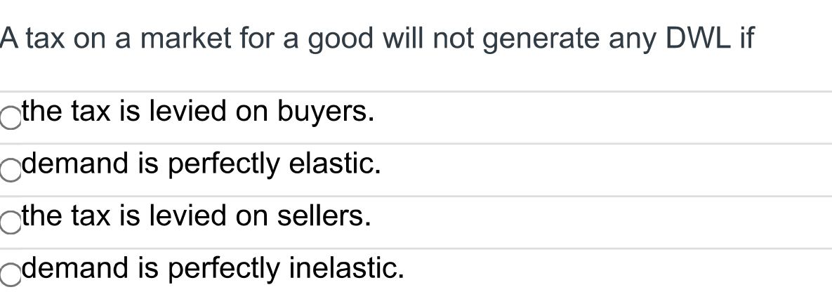 A tax on a market for a good will not generate any DWL if
the tax is levied on buyers.
demand is perfectly elastic.
the tax is levied on sellers.
demand is perfectly inelastic.