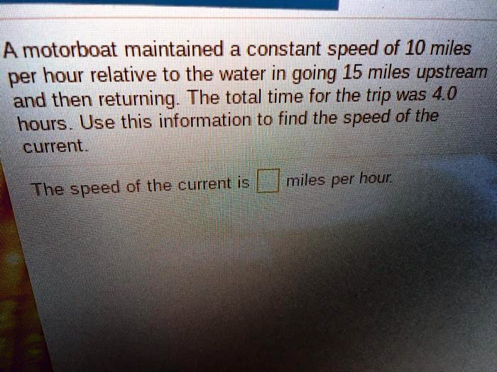 A motorboat maintained a constant speed of 10 miles per hour relative to the water in going 15 miles upstream and then returning. The total time for the trip was 4.0 hours. Use this information to find the speed of the current.

The speed of the current is [ ] miles per hour.