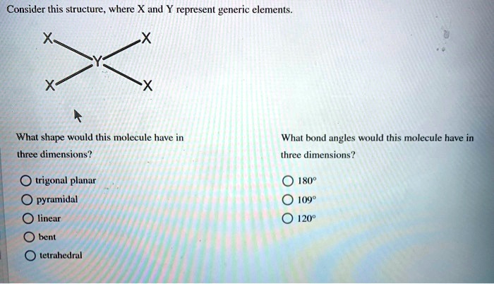 Consider this structure, where X and Y represent generic elements.

What shape would this molecule have in three dimensions?
trigonal planar
pyramidal
linear
bent
tetrahedral

What bond angles would this molecule have in three dimensions?
180°
109°
120°