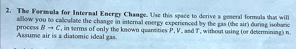 2. The Formula for Internal Energy Change. Use this space to derive a general formula that will allow you to calculate the change in internal energy experienced by the gas (the air) during isobaric process B →C, in terms of only the known quantities P, V, and T, without using (or determining) n. Assume air is a diatomic ideal gas.