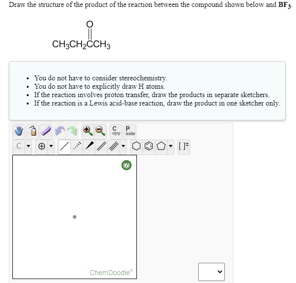 Draw the structure of the product of the reaction between the compound shown below and BF3.

CH3CH2CCH3

• You do not have to consider stereochemistry.
• You do not have to explicitly draw H atoms.
• If the reaction involves proton transfer, draw the products in separate sketchers.
• If the reaction is a Lewis acid-base reaction, draw the product in one sketcher only.