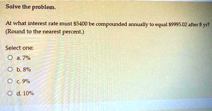 Solve the problem.

At what interest rate must 5400 be compounded annually to equal9995.02 after 8 yr?
(Round to the nearest percent.)

Select one:
a. 7%
b. 8%
c. 9%
d. 10%