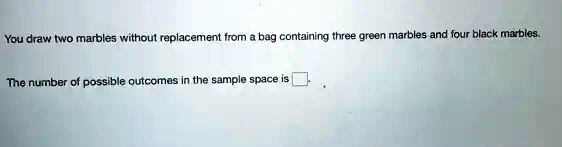 You draw two marbles without replacement from a bag containing three green marbles and four black marbles.
The number of possible outcomes in the sample space is