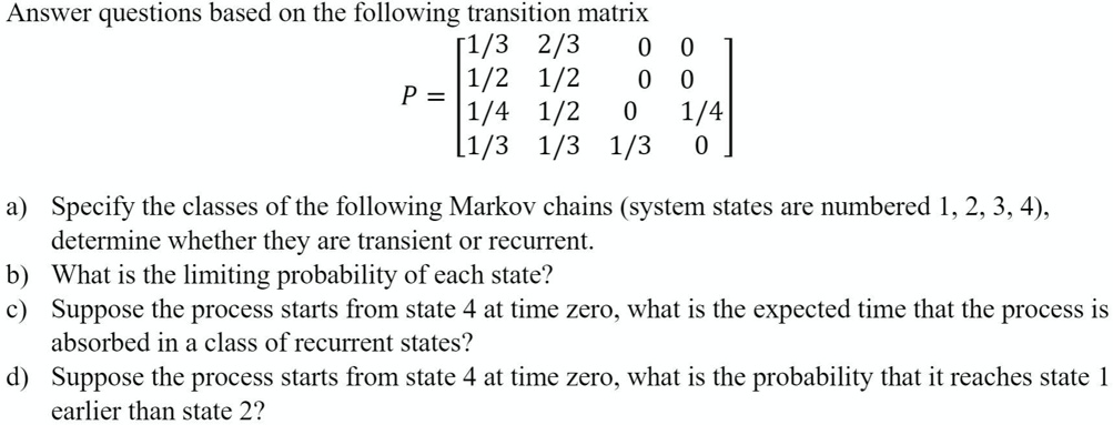 Answer questions based on the following transition matrix
P = [1/3 2/3 0 0; 1/2 1/2 0 0; 1/4 1/2 0 1/4; 1/3 1/3 1/3 0]
a) Specify the classes of the following Markov chains (system states are numbered 1, 2, 3, 4), determine whether they are transient or recurrent.
b) What is the limiting probability of each state?
c) Suppose the process starts from state 4 at time zero, what is the expected time that the process is absorbed in a class of recurrent states?
d) Suppose the process starts from state 4 at time zero, what is the probability that it reaches state 1 earlier than state 2?