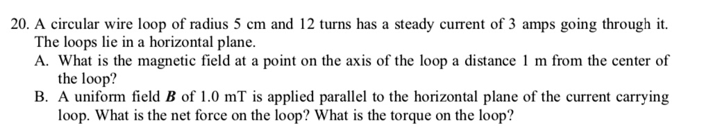 20. A circular wire loop of radius 5 cm and 12 turns has a steady current of 3 amps going through it. The loops lie in a horizontal plane.
A. What is the magnetic field at a point on the axis of the loop a distance 1 m from the center of the loop?
B. A uniform field B of 1.0 mT is applied parallel to the horizontal plane of the current carrying loop. What is the net force on the loop? What is the torque on the loop?