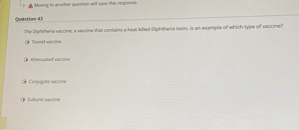 Question 43
The Diphtheria vaccine, a vaccine that contains a heat killed Diphtheria toxin, is an example of which type of vaccine?
Toxoid vaccine
Attenuated vaccine
Conjugate vaccine
Subunit vaccine