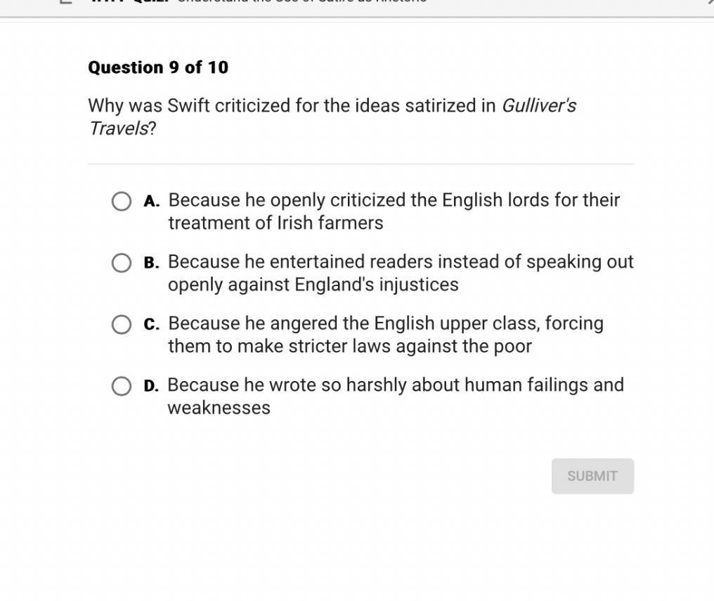Why was Swift criticized for the ideas satirized in Gulliver's Travels?
A. Because he openly criticized the English lords for their treatment of Irish farmers
B. Because he entertained readers instead of speaking out openly against England's injustices
C. Because he angered the English upper class, forcing them to make stricter laws against the poor
D. Because he wrote so harshly about human failings and weaknesses