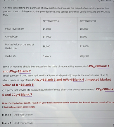 A firm is considering the purchase of new machine to increase the output of an existing production process. If each of these machine provided the same service over their useful lives and the MARR is 15%

| | ALTERNATIVE A | ALTERNATIVE B |
| :— | :— | :— |
| Initial Investment | 14,000 |65,000 |
| Annual Cost | 14,000 |9,000 |
| Market Value at the end of Useful Life | 8,000 |13,000 |
| Useful life | 5 years | 20 years |

a) Which machine should be selected on the basis of repeatability assumption? AWA=Blank 1 and AWB=Blank 2
b) Using coterminated assumption with a 5-year study period (compute the market value of alt B), which machine is preferred? AWA=Blank 3 and AWB=Blank 4 , Imputed Market Value of B =Blank 5
c) If perpetual service life is assumes, which of these alternative do you recommend? CCA=Blank 6 and CCB=Blank 7

Note: For Equivalent Worth, round off your final answer to whole number. For Rate of Return, round off to tw Cdecimal places (in percentage).