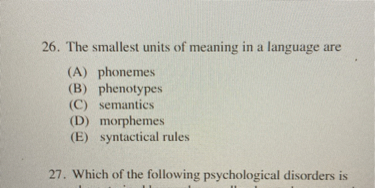 26. The smallest units of meaning in a language are
(A) phonemes
(B) phenotypes
(C) semantics
(D) morphemes
(E) syntactical rules
27. Which of the following psychological disorders is