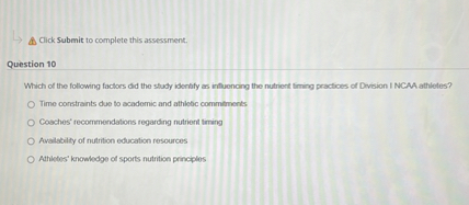 Which of the following factors did the study identify as influencing the nutrient timing practices of Division I NCAA athletes?

Time constraints due to academic and athletic commitments
Coaches' recommendations regarding nutrient timing
Availability of nutrition education resources
Athletes' knowledge of sports nutrition principles