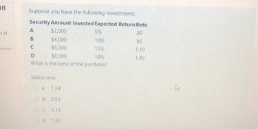 Suppose you have the following investments:
Security Amount Invested Expected Return Beta
A 2,000 5% .80
B4,000 10% .95
C 6,000 15% 1.10
D8,000 18% 1.40
What is the beta of the portfolio?
Select one:
a. 1.34
b. 0.59
c. 1.16
d. 1.20