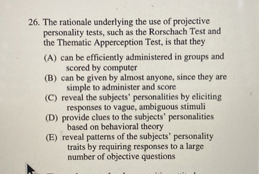 26. The rationale underlying the use of projective personality tests, such as the Rorschach Test and the Thematic Apperception Test, is that they
(A) can be efficiently administered in groups and scored by computer
(B) can be given by almost anyone, since they are simple to administer and score
(C) reveal the subjects' personalities by eliciting responses to vague, ambiguous stimuli
(D) provide clues to the subjects' personalities based on behavioral theory
(E) reveal patterns of the subjects' personality traits by requiring responses to a large number of objective questions