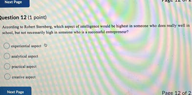 Question 12 (1 point)
According to Robert Sternberg, which aspect of intelligence would be highest in someone who does really well in school, but not necessarily high in someone who is a successful entrepreneur?
experiential aspect
analytical aspect
practical aspect
creative aspect