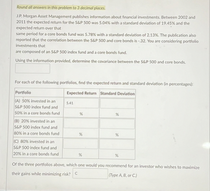 Round all answers in this problem to 3 decimal places.
J.P. Morgan Asset Management publishes information about financial investments. Between 2002 and 2011 the expected return for the S   P 500 was 5.04% with a standard deviation of 19.45% and the expected return over that same period for a core bonds fund was 5.78% with a standard deviation of 2.13%. The publication also reported that the correlation between the S&P 500 and core bonds is -.32. You are considering portfolio investments that are composed of an S&P 500 index fund and a core bonds fund.
Using the information provided, determine the covariance between the S   P 500 and core bonds.
[ ]
For each of the following portfolios, find the expected return and standard deviation (in percentages):
| Portfolio | Expected Return | Standard Deviation |
| :— | :— | :— |
| (A) 50% invested in an S&P 500 index fund and 50% in a core bonds fund | 5.41 % | % |
| (B) 20% invested in an S&P 500 index fund and 80% in a core bonds fund | % | % |
| (C) 80% invested in an S&P 500 index fund and 20% in a core bonds fund | % | % |
Of the three portfolios above, which one would you recommend for an investor who wishes to maximize their gains while minimizing risk? C (Type A, B, or C.)