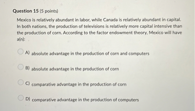 Mexico is relatively abundant in labor, while Canada is relatively abundant in capital. In both nations, the production of televisions is relatively more capital intensive than the production of corn. According to the factor endowment theory, Mexico will have a(n):
A) absolute advantage in the production of corn and computers
B) absolute advantage in the production of corn
C) comparative advantage in the production of corn
D) comparative advantage in the production of computers