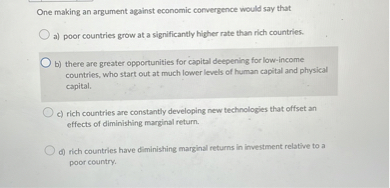 One making an argument against economic convergence would say that

a) poor countries grow at a significantly higher rate than rich countries.
b) there are greater opportunities for capital deepening for low-income countries, who start out at much lower levels of human capital and physical capital.
c) rich countries are constantly developing new technologies that offset an effects of diminishing marginal return.
d) rich countries have diminishing marginal returns in investment relative to a poor country.