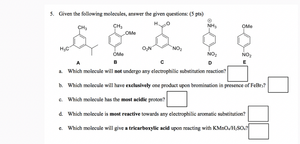 5. Given the following molecules, answer the given questions: (5 pts)
A
B
C
D
E
a. Which molecule will not undergo any electrophilic substitution reaction? □
b. Which molecule will have exclusively one product upon bromination in presence of FeBr3 ? □
c. Which molecule has the most acidic proton? □
d. Which molecule is most reactive towards any electrophilic aromatic substitution? □
e. Which molecule will give a tricarboxylic acid upon reacting with KMnO4 / H2SO4 ? □